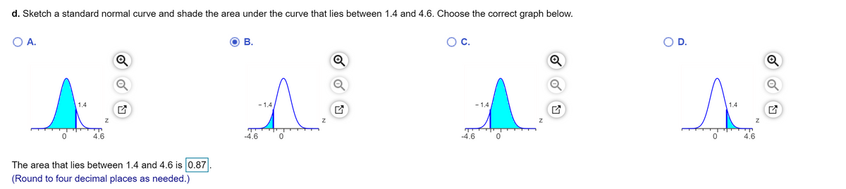 d. Sketch a standard normal curve and shade the area under the curve that lies between 1.4 and 4.6. Choose the correct graph below.
O A.
В.
С.
O D.
1.4
- 1.4
- 1.4
1.4
4.6
-4.6
-4.6
4.6
The area that lies between 1.4 and 4.6 is 0.87
(Round to four decimal places as needed.)
