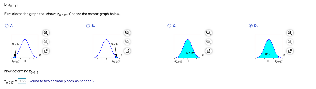 b. Z0.017
First sketch the graph that shows zo 017: Choose the correct graph below.
A.
В.
C.
D.
0.017
0.017
0.017
0.017
Z0.017
Z0.017
Zo.017
Z0.017
Now determine zo.017:
= 0.98 (Round to two decimal places as needed.)
of
of
