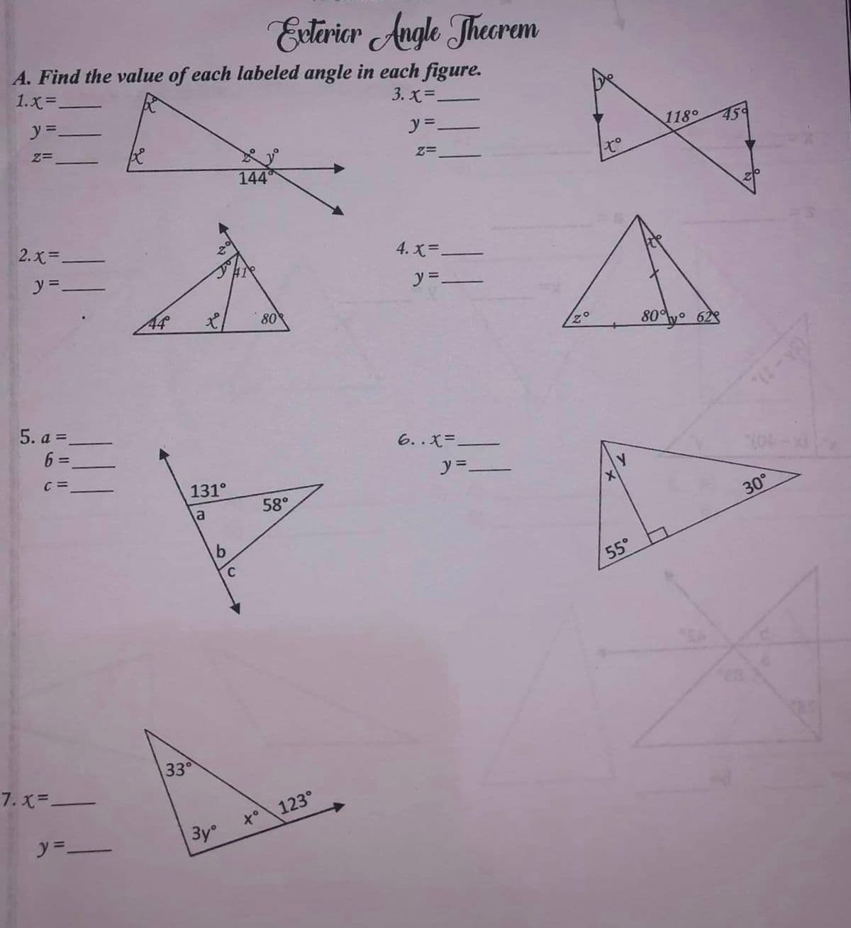 A. Find the value of each labeled angle in each figure.
3. X=.
1.x=.
y=_
Z=
2.x=.
y=-
5. a =_
6 =
C =
7. X=-
y=-
44
x/
131°
a
33°
b
3yº
C
Exterior Angle Theorem
144
80
58°
123°
y=_
Z=
4. X=.
y=-
6..x=.
y=-
70
1x⁰
Y
X
55°
118°
80% y 62
45
30°