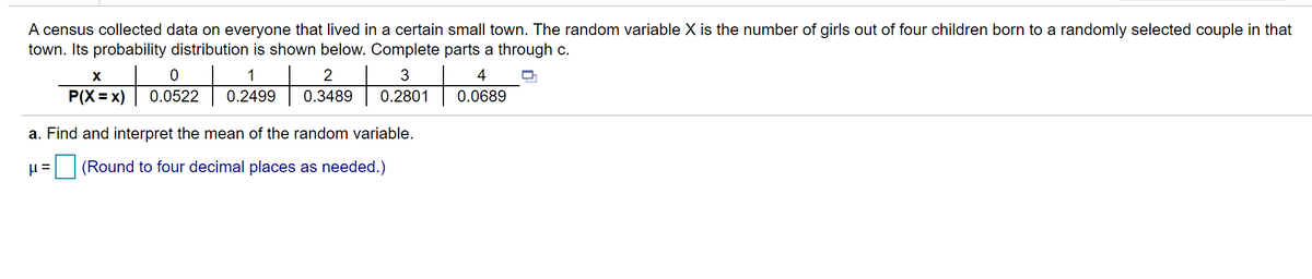 A census collected data on everyone that lived in a certain small town. The random variable X is the number of girls out of four children born to a randomly selected couple in that
town. Its probability distribution is shown below. Complete parts a through c.
sto
X
1
2
3
4
P(X = x)
0.0522
0.2499
0.3489
0.2801
0.0689
a. Find and interpret the mean of the random variable.
|(Round to four decimal places as needed.)
