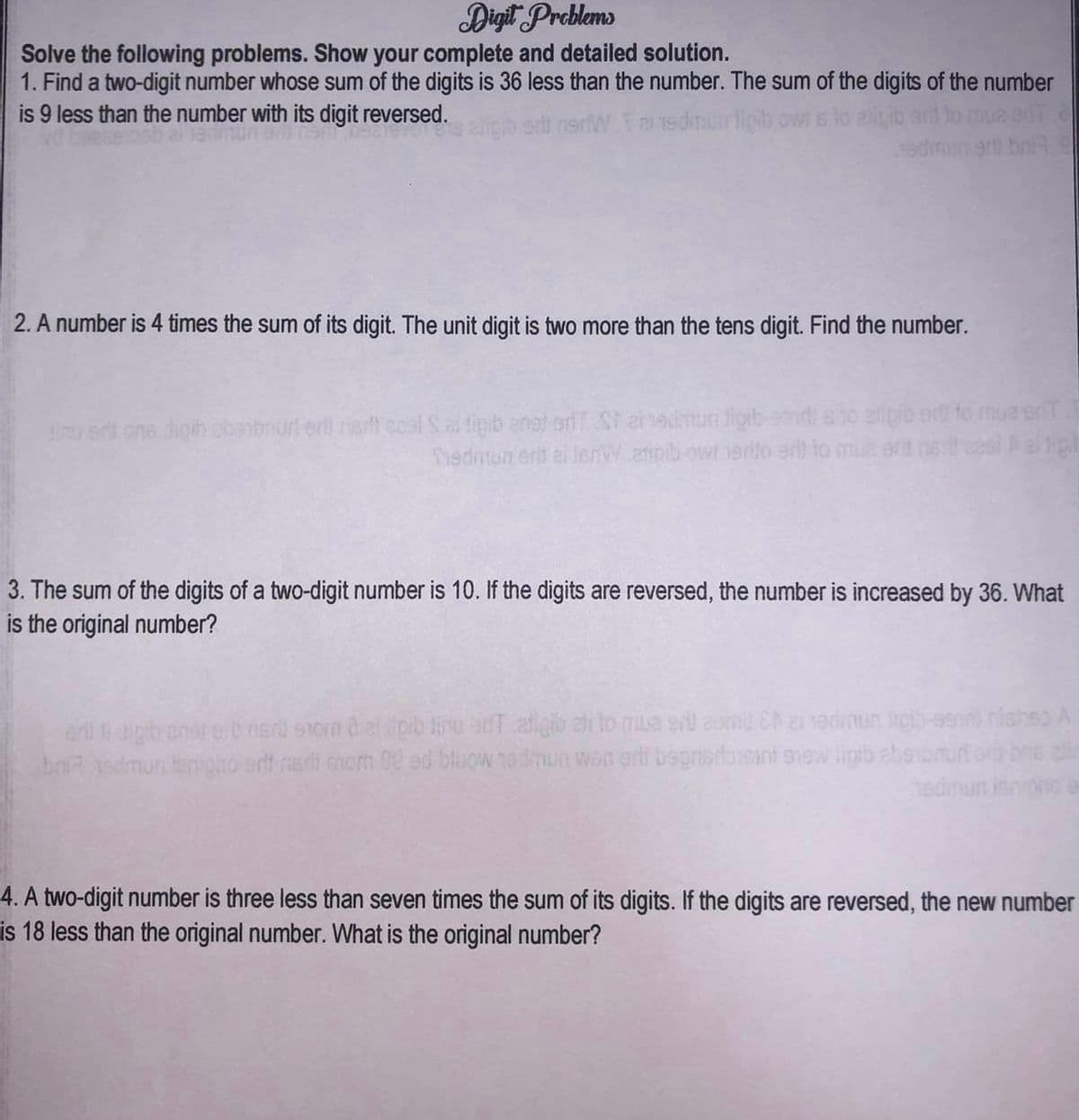 Digit Problems
Solve the following problems. Show your complete and detailed solution.
1. Find a two-digit number whose sum of the digits is 36 less than the number. The sum of the digits of the number
is 9 less than the number with its digit reversed.
nerWalns dimun tipib owl s lo atligib and
2. A number is 4 times the sum of its digit. The unit digit is two more than the tens digit. Find the number.
iu ant ons dipih abanbr eril net cael S as tigib anat ariT Stainedmua ligib
Tiedmun ent el lemW atipib own erito erill to mue erit
3. The sum of the digits of a two-digit number is 10. If the digits are reversed, the number is increased by 36. What
is the original number?
erilli dipib enstart mer som det sipib tine en aligib eli to me srl com Eb a edinun jigib-99mshishes A
brit andmun tenigho orli neri mom Deed blow todmun wan and bsprisroisant sew ligib ebstbe
4. A two-digit number is three less than seven times the sum of its digits. If the digits are reversed, the new number
is 18 less than the original number. What is the original number?