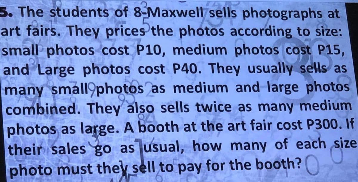 3. The students of 8-Maxwell sells photographs at
art fairs. They prices the photos according to size:
small photos cost P10, medium photos cost P15,
and Large photos cost P40. They usually sells as
many small photos as medium and large photos
combined. They also sells twice as many medium
photos as large. A booth at the art fair cost P300. If
their sales go as usual, how many of each
photo must they sell to pay for the booth?
size
POTO