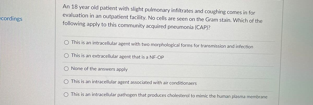 An 18 year old patient with slight pulmonary infiltrates and coughing comes in for
evaluation in an outpatient facility. No cells are seen on the Gram stain. Which of the
ecordings
following apply to this community acquired pneumonia (CAP)?
O This is an intracellular agent with two morphological forms for transmission and infection
This is an extracellular agent that is a NF-OP
O None of the answers apply
O This is an intracellular agent associated with air conditionaers
O This is an intracellular pathogen that produces cholesterol to mimic the human plasma membrane
