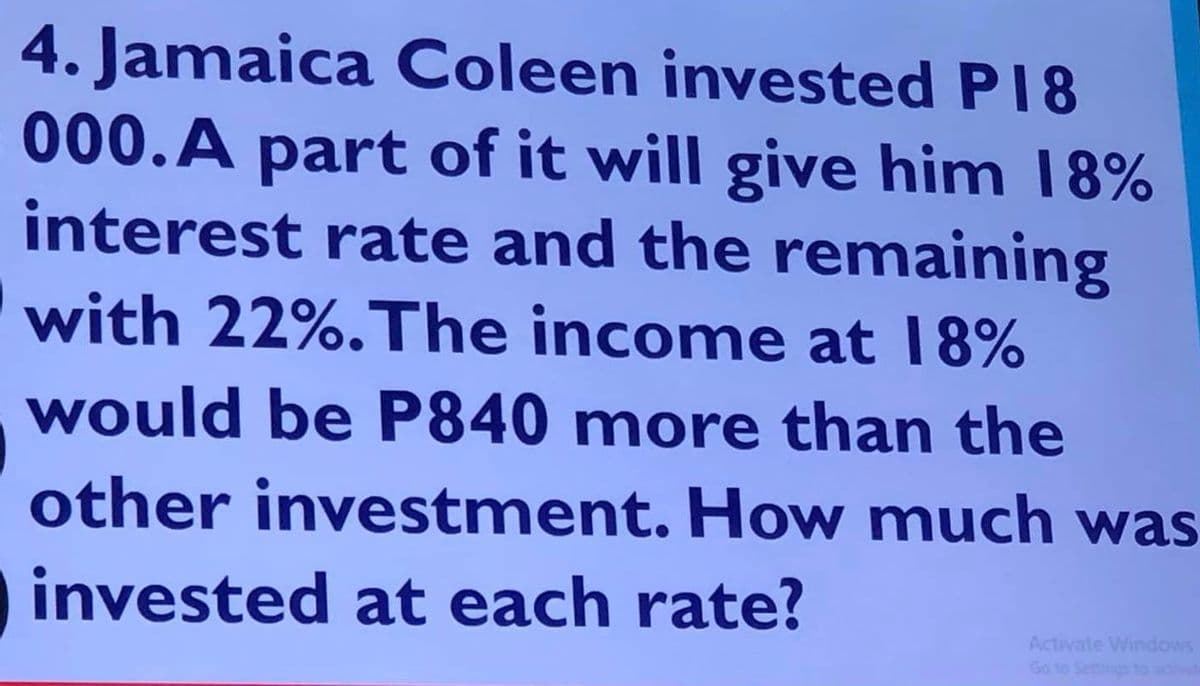 4. Jamaica Coleen invested P18
000. A part of it will give him 18%
interest rate and the remaining
with 22%. The income at 18%
would be P840 more than the
other investment. How much was
invested at each rate?
Activate Windows
Go to Settings to activat