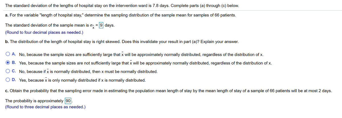 The standard deviation of the lengths of hospital stay on the intervention ward is 7.8 days. Complete parts (a) through (c) below.
a. For the variable "length of hospital stay," determine the sampling distribution of the sample mean for samples of 66 patients.
The standard deviation of the sample mean is o, = 9 days.
(Round to four decimal places as needed.)
b. The distribution of the length of hospital stay is right skewed. Does this invalidate your result in part (a)? Explain your answer.
A. No, because the sample sizes are sufficiently large that x will be approximately normally distributed, regardless of the distribution of x.
B. Yes, because the sample sizes are not sufficiently large that x will be approximately normally distributed, regardless of the distribution of x.
C. No, because if x is normally distributed, then x must be normally distributed.
D. Yes, because x is only normally distributed if x is normally distributed.
c. Obtain the probability that the sampling error made in estimating the population mean length of stay by the mean length of stay of a sample of 66 patients will be at most 2 days.
The probability is approximately 90.
(Round to three decimal places as needed.)
