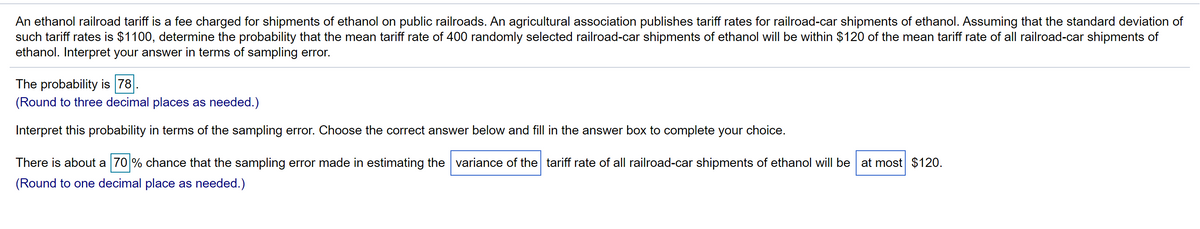 An ethanol railroad tariff is a fee charged for shipments of ethanol on public railroads. An agricultural association publishes tariff rates for railroad-car shipments of ethanol. Assuming that the standard deviation of
such tariff rates is $1100, determine the probability that the mean tariff rate of 400 randomly selected railroad-car shipments of ethanol will be within $120 of the mean tariff rate of all railroad-car shipments of
ethanol. Interpret your answer in terms of sampling error.
The probability is 78
(Round to three decimal places as needed.)
Interpret this probability in terms of the sampling error. Choose the correct answer below and fill in the answer box to complete your choice.
There is about a 70 % chance that the sampling error made in estimating the variance of the tariff rate of all railroad-car shipments of ethanol will be at most $120.
(Round to one decimal place as needed.)
