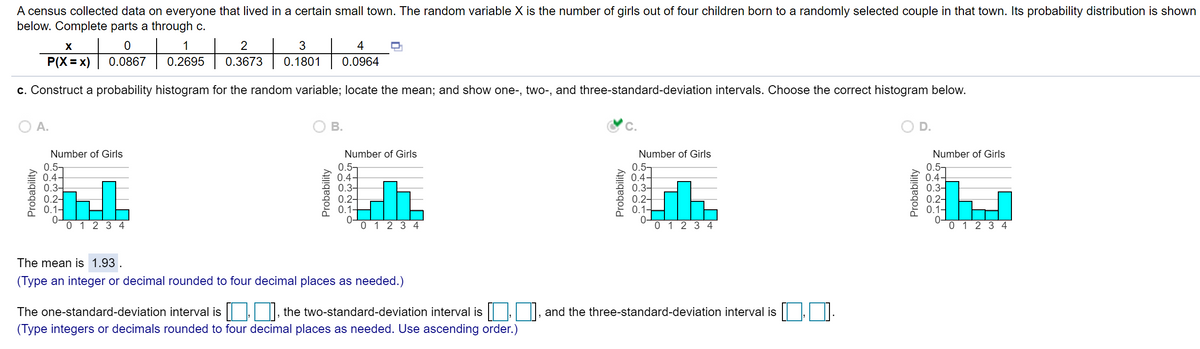 A census collected data on everyone that lived in a certain small town. The random variable X is the number of girls out of four children born to a randomly selected couple in that town. Its probability distribution is shown
below. Complete parts a through c.
to
X
2
4
P(X = x)
0.0867
0.2695
0.3673
0.1801
0.0964
c. Construct a probability histogram for the random variable; locate the mean; and show one-, two-, and three-standard-deviation intervals. Choose the correct histogram below.
A.
В.
D.
Number of Girls
Number of Girls
Number of Girls
Number of Girls
0.5-
0.4-
0.34
0.2-
0.1-
0.5-
0.4-
0.3-
0.2-
01-
0-
0 1 2 3 4
0.5-
0.4-
0.3-
0.2-
0.1-
0-
0 1 2 3 4
0.5-
0.4-
0.3-
0.2-
0.1-
0-
0 1 2 3 4
0 1234
The mean is 1.93
(Type an integer or decimal rounded to four decimal places as needed.)
The one-standard-deviation interval is |, the two-standard-deviation interval is , |, and the three-standard-deviation interval is ||,
(Type integers or decimals rounded to four decimal places as needed. Use ascending order.)
Probability
Probability
Probability
Probability
