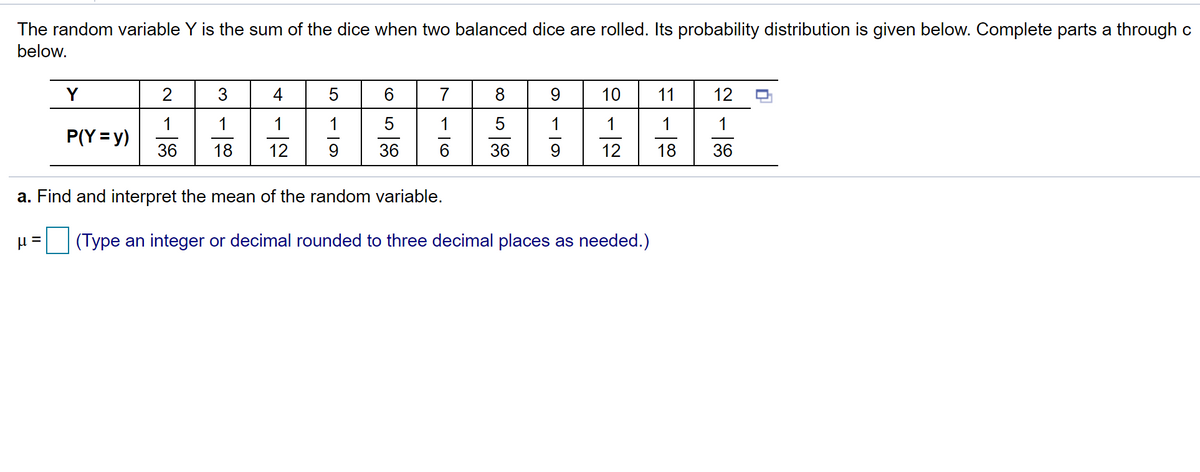 The random variable Y is the sum of the dice when two balanced dice are rolled. Its probability distribution is given below. Complete parts a through c
below.
Y
2
4
5
6.
7
8
9
10
11
12
1
P(Y = y)
1
1
1
5
1
36
18
12
36
6.
36
12
18
36
a. Find and interpret the mean of the random variable.
(Type an integer or decimal rounded to three decimal places as needed.)
