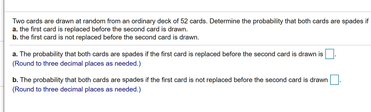 Two cards are drawn at random from an ordinary deck of 52 cards. Determine the probability that both cards are spades if
a. the first card is replaced before the second card is drawn.
b. the first card is not replaced before the second card is drawn.
a. The probability that both cards are spades if the first card is replaced before the second card is drawn is
(Round to three decimal places as needed.)
b. The probability that both cards are spades if the first card is not replaced before the second card is drawn
(Round to three decimal places as needed.)
