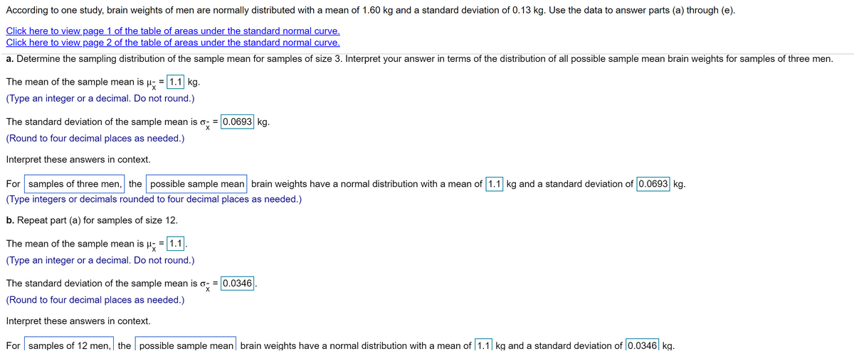 According to one study, brain weights of men are normally distributed with a mean of 1.60 kg and a standard deviation of 0.13 kg. Use the data to answer parts (a) through (e).
Click here to view page 1 of the table of areas under the standard normal curve.
Click here to view page 2 of the table of areas under the standard normal curve.
a. Determine the sampling distribution of the sample mean for samples of size 3. Interpret your answer in terms of the distribution of all possible sample mean brain weights for samples of three men.
The mean of the sample mean is
= 1.1 kg.
(Type an integer or a decimal. Do not round.)
The standard deviation of the sample mean is o; = 0.0693 kg.
(Round to four decimal places as needed.)
Interpret these answers in context.
For samples of three men, the possible sample mean brain weights have a normal distribution with a mean of 1.1 kg and a standard deviation of 0.0693 kg.
(Type integers or decimals rounded to four decimal places as needed.)
b. Repeat part (a) for samples of size 12.
The mean of the sample mean is
= 1.1
(Type an integer or a decimal. Do not round.)
The standard deviation of the sample mean is o; = 0.0346
X
(Round to four decimal places as needed.)
Interpret these answers in context.
For samples of 12 men, the possible sample mean| brain weights have a normal distribution with a mean of 1.1| kg and a standard deviation of |0.0346| kg.
