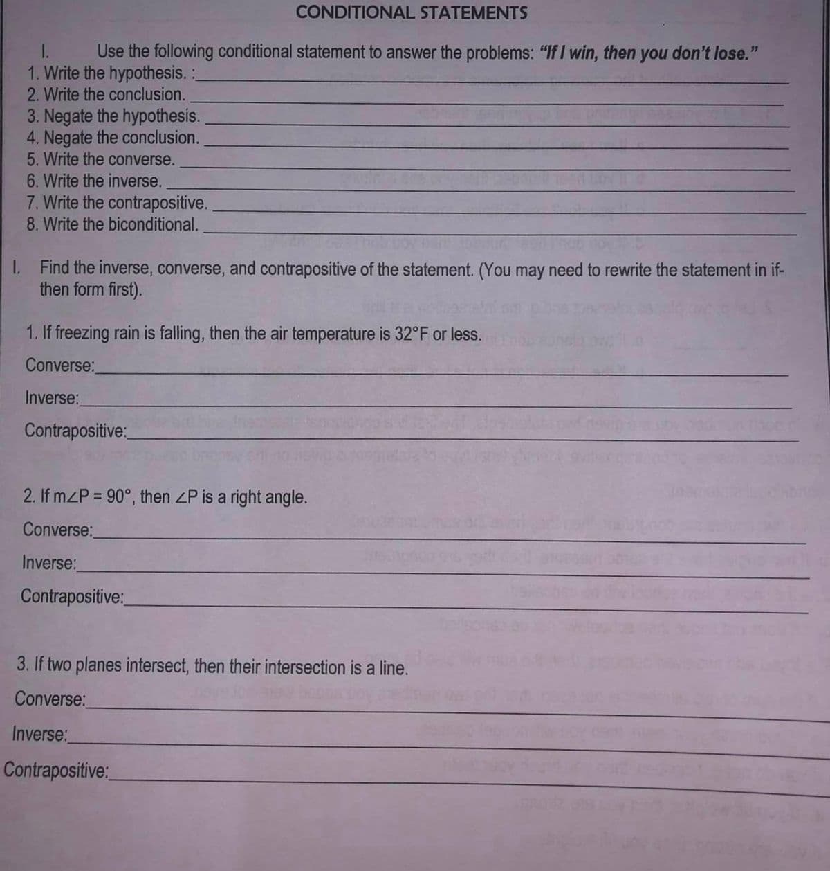 CONDITIONAL STATEMENTS
I.
Use the following conditional statement to answer the problems: "If I win, then you don't lose."
1. Write the hypothesis. :_
2. Write the conclusion.
3. Negate the hypothesis.
4. Negate the conclusion.
5. Write the converse.
6. Write the inverse.
7. Write the contrapositive.
8. Write the biconditional.
1. Find the inverse, converse, and contrapositive of the statement. (You may need to rewrite the statement in if-
then form first).
1. If freezing rain is falling, then the air temperature is 32°F or less.
Converse:
Inverse:
Contrapositive:
2. If m<P = 90°, then <P is a right angle.
Converse:
Inverse:
Contrapositive:
3. If two planes intersect, then their intersection is a line.
Converse:
Inverse:
Contrapositive: