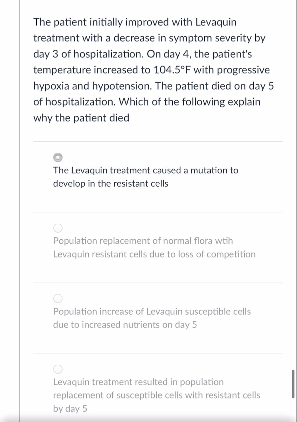 The patient initially improved with Levaquin
treatment with a decrease in symptom severity by
day 3 of hospitalization. On day 4, the patient's
temperature increased to 104.5°F with progressive
hypoxia and hypotension. The patient died on day 5
of hospitalization. Which of the following explain
why the patient died
The Levaquin treatment caused a mutation to
develop in the resistant cells
Population replacement of normal flora wtih
Levaquin resistant cells due to loss of competition
Population increase of Levaquin susceptible cells
due to increased nutrients on day 5
Levaquin treatment resulted in population
replacement of susceptible cells with resistant cells
by day 5
