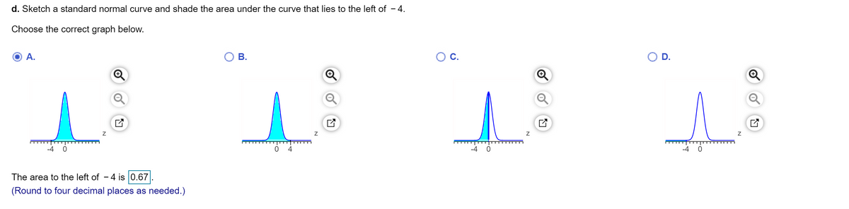 d. Sketch a standard normal curve and shade the area under the curve that lies to the left of - 4.
Choose the correct graph below.
А.
В.
С.
D.
Q
-4 0
4
-4 0
The area to the left of - 4 is 0.67
(Round to four decimal places as needed.)
of
