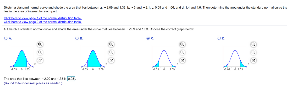 Sketch a standard normal curve and shade the area that lies between a. - 2.09 and 1.33, b. - 3 and - 2.1, c. 0.59 and 1.66, and d. 1.4 and 4.6. Then determine the area under the standard normal curve tha
lies in the area of interest for each part.
Click here to view page 1 of the normal distribution table.
Click here to view page 2 of the normal distribution table.
a. Sketch a standard normal curve and shade the area under the curve that lies between - 2.09 and 1.33. Choose the correct graph below.
O A.
В.
D.
-2.09
0 1.33
-1.33
2.09
-1.33
2.09
-2.09
0 1.33
The area that lies between - 2.09 and 1.33 is 0.98
(Round to four decimal places as needed.)
N
