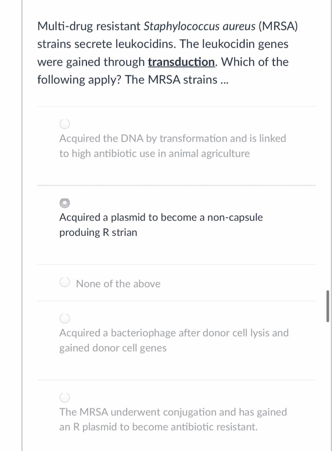 Multi-drug resistant Staphylococcus aureus (MRSA)
strains secrete leukocidins. The leukocidin genes
were gained through transduction. Which of the
following apply? The MRSA strains ...
Acquired the DNA by transformation and is linked
to high antibiotic use in animal agriculture
Acquired a plasmid to become a non-capsule
produing R strian
None of the above
Acquired a bacteriophage after donor cell lysis and
gained donor cell genes
The MRSA underwent conjugation and has gained
an R plasmid to become antibiotic resistant.
