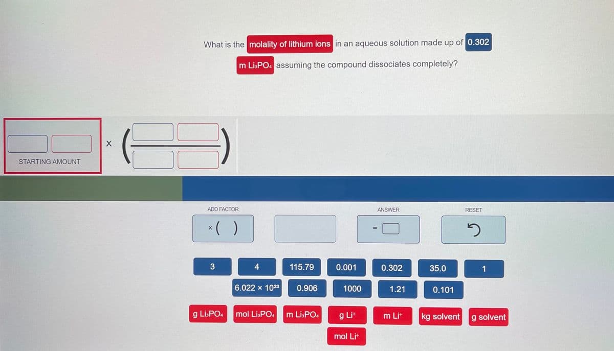 What is the molality of lithium ions in an aqueous solution made up of 0.302
m Lİ:PO4 assuming the compound dissociates completely?
STARTING AMOUNT
ADD FACTOR
ANSWER
RESET
*( )
%3D
G
4
115.79
0.001
0.302
35.0
1
6.022 x 1023
0.906
1000
1.21
0.101
g Li:PO4
mol LisPO4
m Li:PO4
g Lit
m Lit
kg solvent
g solvent
mol Lit
