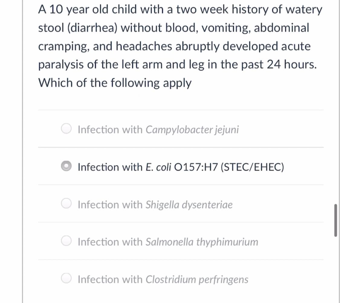 A 10 year old child with a two week history of watery
stool (diarrhea) without blood, vomiting, abdominal
cramping, and headaches abruptly developed acute
paralysis of the left arm and leg in the past 24 hours.
Which of the following apply
O Infection with Campylobacter jejuni
Infection with E. coli O157:H7 (STEC/EHEC)
Infection with Shigella dysenteriae
Infection with Salmonella thyphimurium
Infection with Clostridium perfringens

