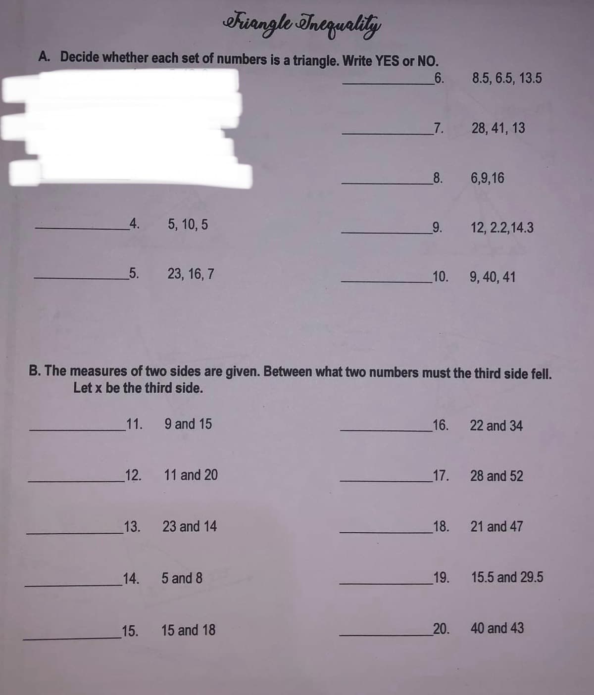 Friangle Inequality
A. Decide whether each set of numbers is a triangle. Write YES or NO.
6.
4.
5. 23, 16,7
11.
12.
13.
5, 10, 5
14.
15.
9 and 15
B. The measures of two sides are given. Between what two numbers must the third side fell.
Let x be the third side.
11 and 20
23 and 14
5 and 8
7.
15 and 18
_8.
9. 12, 2.2,14.3
16.
10. 9, 40, 41
_17.
8.5, 6.5, 13.5
18.
28, 41, 13
19.
6,9,16
20.
22 and 34
28 and 52
21 and 47
15.5 and 29.5
40 and 43