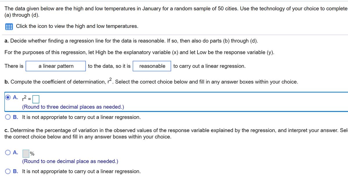 The data given below are the high and low temperatures in January for a random sample of 50 cities. Use the technology of your choice to complete (a) through (d).

Click the icon to view the high and low temperatures.

a. Decide whether finding a regression line for the data is reasonable. If so, then also do parts (b) through (d).

For the purposes of this regression, let High be the explanatory variable (x) and let Low be the response variable (y).

There is [a linear pattern] to the data, so it is [reasonable] to carry out a linear regression.

b. Compute the coefficient of determination, \( r^2 \). Select the correct choice below and fill in any answer boxes within your choice.

- \(\circ\) A. \( r^2 = \underline{\hspace{2cm}} \) (Round to three decimal places as needed.)
- \(\circ\) B. It is not appropriate to carry out a linear regression.

c. Determine the percentage of variation in the observed values of the response variable explained by the regression, and interpret your answer. Select the correct choice below and fill in any answer boxes within your choice.

- \(\circ\) A. \(\underline{\hspace{2cm}}\)% (Round to one decimal place as needed.)
- \(\circ\) B. It is not appropriate to carry out a linear regression.