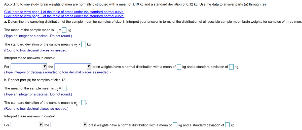 According to one study, brain weights of men are normally distributed with a mean of 1.10 kg and a standard deviation of 0.12 kg. Use the data to answer parts (a) through (e).
Click here to view page 1 of the table of areas under the standard normal curve.
Click here to view page 2 of the table of areas under the standard normal curve.
a. Determine the sampling distribution of the sample mean for samples of size 3. Interpret your answer in terms of the distribution of all possible sample mean brain weights for samples of three men.
The mean of the sample mean is µ,
kg.
(Type an integer or a decimal. Do not round.)
The standard deviation of the sample mean is o, =
kg.
(Round to four decimal places as needed.)
Interpret these answers in context.
For
the
brain weights have a normal distribution with a mean of
kg and a standard deviation of
kg.
(Type integers or decimals rounded to four decimal places as needed.)
b. Repeat part (a) for samples of size 12.
The mean of the sample mean is µ;
(Type an integer or a decimal. Do not round.)
The standard deviation of the sample mean is o, =
(Round to four decimal places as needed.)
Interpret these answers in context.
For
the
brain weights have a normal distribution with a mean of
kg and a standard deviation of kg.
