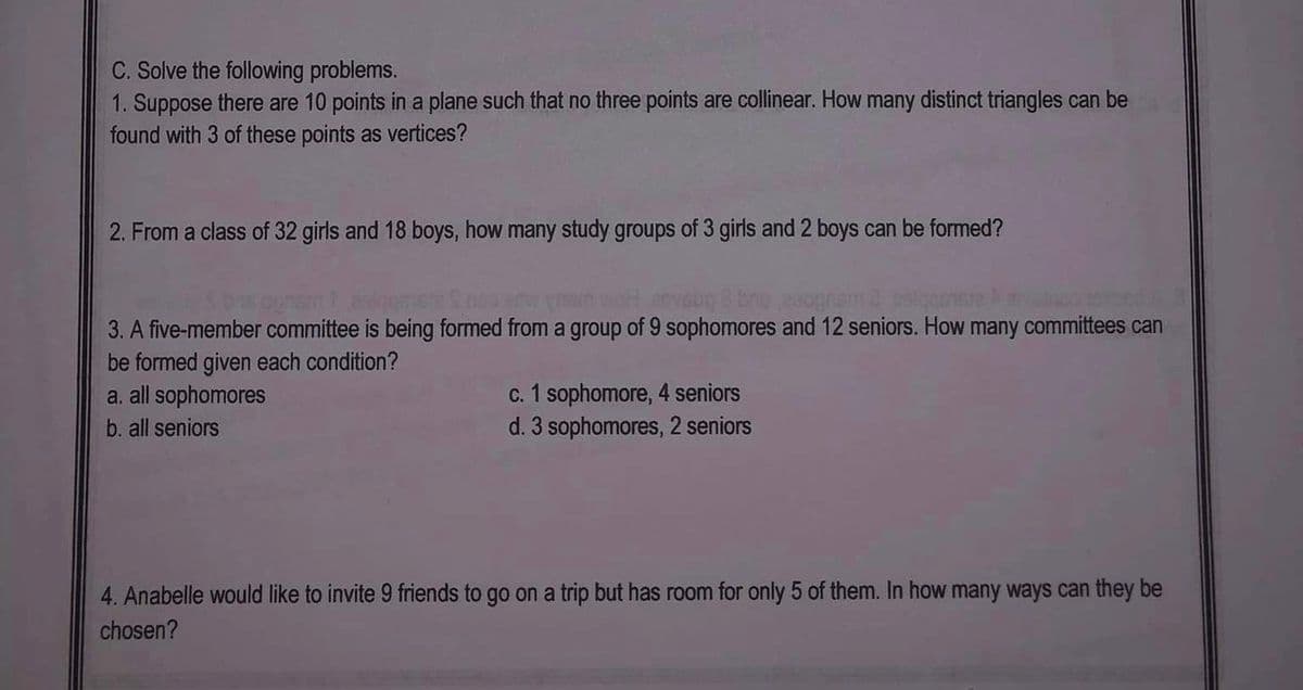 **Mathematical Problem Solving Exercise**

**C. Solve the following problems:**

1. **Triangular Formations on a Plane:**
   Suppose there are 10 points in a plane such that no three points are collinear. How many distinct triangles can be found with 3 of these points as vertices?

2. **Formation of Study Groups:**
   From a class of 32 girls and 18 boys, how many study groups of 3 girls and 2 boys can be formed?

3. **Forming a Committee:**
   A five-member committee is being formed from a group of 9 sophomores and 12 seniors. How many committees can be formed given each condition?
   - a. All sophomores
   - b. All seniors
   - c. 1 sophomore, 4 seniors
   - d. 3 sophomores, 2 seniors

4. **Choosing Friends for a Trip:**
   Anabelle would like to invite 9 friends to go on a trip but has room for only 5 of them. In how many ways can they be chosen?