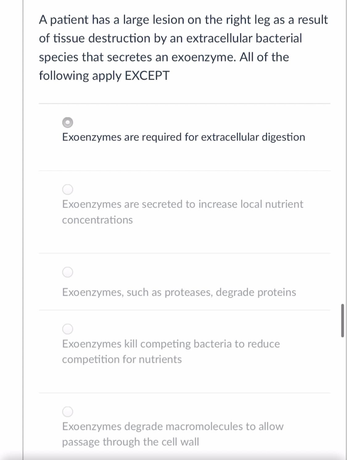 A patient has a large lesion on the right leg as a result
of tissue destruction by an extracellular bacterial
species that secretes an exoenzyme. All of the
following apply EXCEPT
Exoenzymes are required for extracellular digestion
Exoenzymes are secreted to increase local nutrient
concentrations
Exoenzymes, such as proteases, degrade proteins
Exoenzymes kill competing bacteria to reduce
competition for nutrients
Exoenzymes degrade macromolecules to allow
passage through the cell wall
