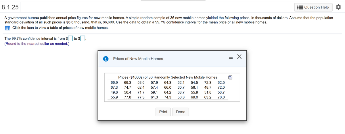 8.1.25
Question Help
A government bureau publishes annual price figures for new mobile homes. A simple random sample of 36 new mobile homes yielded the following prices, in thousands of dollars. Assume that the population
standard deviation of all such prices is $6.6 thousand, that is, $6,600. Use the data to obtain a 99.7% confidence interval for the mean price of all new mobile homes.
Click the icon to view a table of prices of new mobile homes.
The 99.7% confidence interval is from $
to $
(Round to the nearest dollar as needed.)
i
Prices of New Mobile Homes
Prices ($1000s) of 36 Randomly Selected New Mobile Homes
66.9
69.3
58.6
57.9
64.3
62.1
54.5
72.3
62.5
67.3
74.7
62.4
57.4
66.0
60.7
56.1
48.7
72.0
49.6
56.4
71.7
59.1
64.2
63.7
55.9
51.8
53.7
55.9
77.8
77.3
61.3
74.3
58.3
69.0
63.2
78.0
Print
Done
