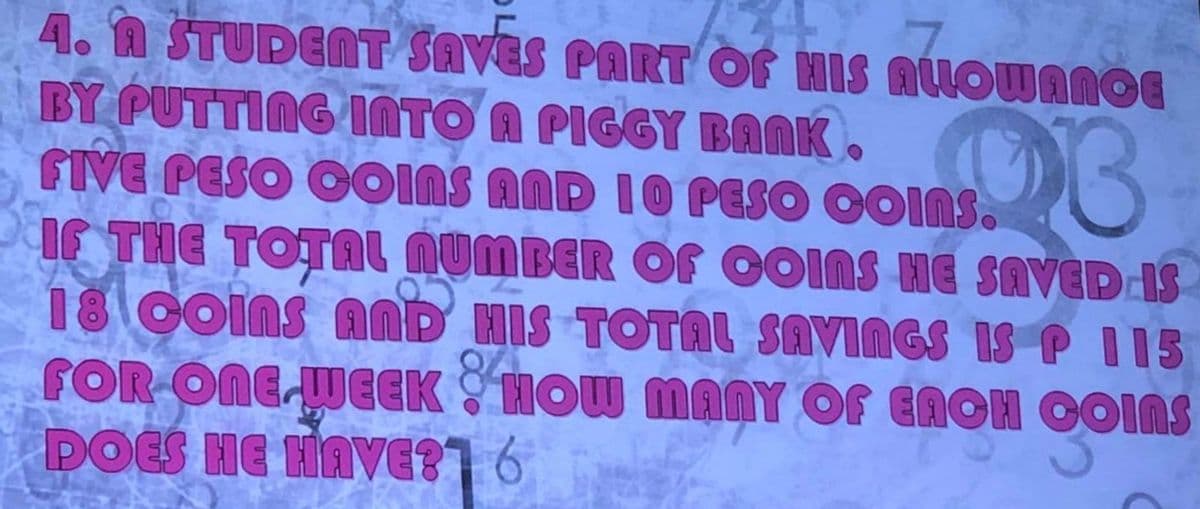 4. A STUDENT SAVES PART OF HIS ALLOWANCE
193
BY PUTTING INTO A PIGGY BANK.
FIVE PESO COINS AND 10 PESO COINS.
IF THE TOTAL NUMBER OF OOIAS HE SAVED IS
18 COINS AND HIS TOTAL SAVINGS IS P 115
FOR ONE WEEK HOW MANY OF EROH OOINS
DOES HE HAVE?] 6