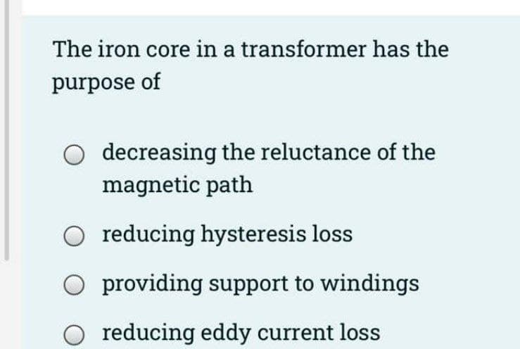 The iron core in a transformer has the
purpose of
decreasing the reluctance of the
magnetic path
reducing hysteresis loss
providing support to windings
reducing eddy current loss
