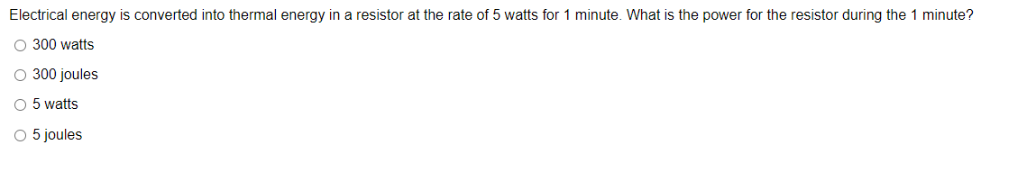 Electrical energy is converted into thermal energy in a resistor at the rate of 5 watts for 1 minute. What is the power for the resistor during the 1 minute?
O 300 watts
O 300 joules
O 5 watts
O 5 joules