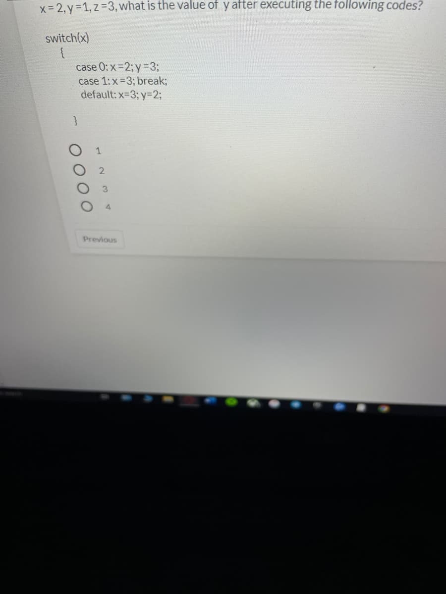 x= 2, y=1, z=3, what is the value of y after executing the following codes?
switch(x)
case 0: x =2; y=3;
case 1: x=3; break;
default: x=3; y=2;
1
3.
Previous
O O
