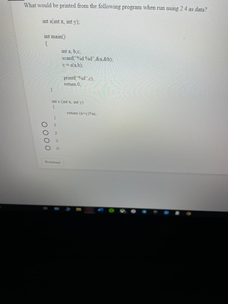 What would be printed from the following program when run using 2 4 as data?
int s(int x, int y):
int main()
int a, b̟c;
scanf(“%d °od",&a,&b):
c = s(a,b);
printf("%d",c);
return 0;
}
int s (int x, int y)
return (x+y)%x;
Previous
0 000
