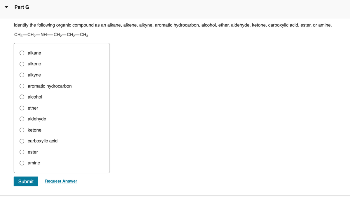 Part G
Identify the following organic compound as an alkane, alkene, alkyne, aromatic hydrocarbon, alcohol, ether, aldehyde, ketone, carboxylic acid, ester, or amine.
CH3-CH2-NH-CH2-CH2-CH3
alkane
alkene
alkyne
aromatic hydrocarbon
alcohol
ether
aldehyde
ketone
carboxylic acid
ester
amine
Submit
Request Answer
