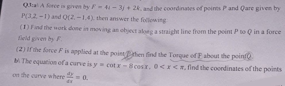 Q3:a) A force is given by F = 4i-3j+ 2k, and the coordinates of points P and Qare given by
P(3,2,-1) and Q(2,-1,4), then answer the following:
(1) Find the work done in moving an object along a straight line from the point P to Q in a force
field given by F.
(2) If the force F is applied at the point P then find the Torque of F about the pointQ.
b\ The equation of a curve is y = cotx - 8 cos x, 0 < x < π, find the coordinates of the points
on the curve where dy
= 0.