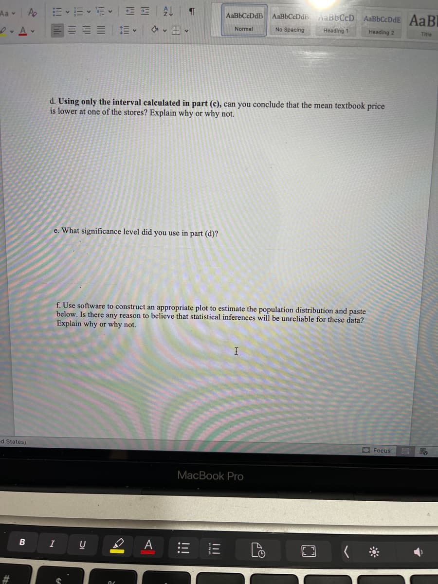 Aa A
DA
ed States)
#
B
描く描く
AL
AaBbCcDdE AaBbCcDdE AaBb CcD AaBbCcDdE AaBI
SE
Normal
No Spacing
Heading 1
Heading 2
Title
✓
d. Using only the interval calculated in part (c), can you conclude that the mean textbook price
is lower at one of the stores? Explain why or why not.
e. What significance level did you use in part (d)?
f. Use software to construct an appropriate plot to estimate the population distribution and paste
below. Is there any reason to believe that statistical inferences will be unreliable for these data?
Explain why or why not.
X
Focus
MacBook Pro
I
U
06
A
¶
!!!
pe
E