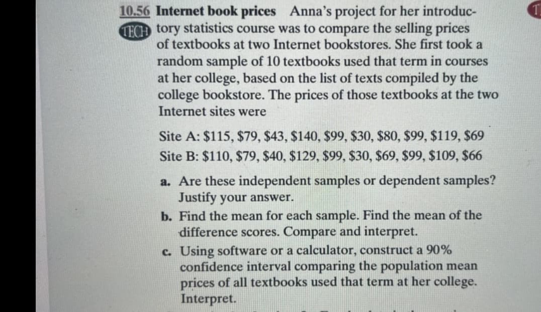 10.56 Internet book prices Anna's project for her introduc-
TECH tory statistics course was to compare the selling prices
of textbooks at two Internet bookstores. She first took a
random sample of 10 textbooks used that term in courses
at her college, based on the list of texts compiled by the
college bookstore. The prices of those textbooks at the two
Internet sites were
Site A: $115, $79, $43, $140, $99, $30, $80, $99, $119, $69
Site B: $110, $79, $40, $129, $99, $30, $69, $99, $109, $66
a. Are these independent samples or dependent samples?
Justify your answer.
b. Find the mean for each sample. Find the mean of the
difference scores. Compare and interpret.
c. Using software or a calculator, construct a 90%
confidence interval comparing the population mean
prices of all textbooks used that term at her college.
Interpret.