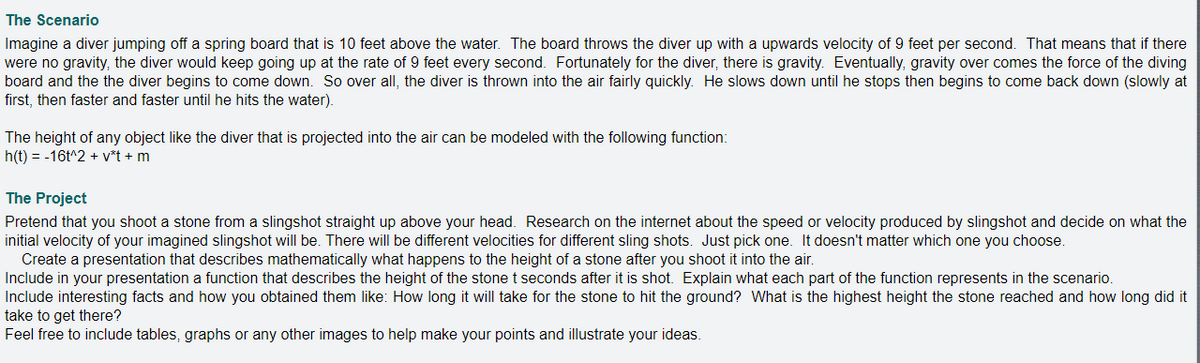 The Scenario
Imagine a diver jumping off a spring board that is 10 feet above the water. The board throws the diver up with a upwards velocity of 9 feet per second. That means that if there
were no gravity, the diver would keep going up at the rate of 9 feet every second. Fortunately for the diver, there is gravity. Eventually, gravity over comes the force of the diving
board and the the diver begins to come down. So over all, the diver is thrown into the air fairly quickly. He slows down until he stops then begins to come back down (slowly at
first, then faster and faster until he hits the water).
The height of any object like the diver that is projected into the air can be modeled with the following function:
h(t) = -16t^2 + v*t + m
The Project
Pretend that you shoot a stone from a slingshot straight up above your head. Research on the internet about the speed or velocity produced by slingshot and decide on what the
initial velocity of your imagined slingshot will be. There will be different velocities for different sling shots. Just pick one. It doesn't matter which one you choose.
Create a presentation that describes mathematically what happens to the height of a stone after you shoot it into the air.
Include in your presentation a function that describes the height of the stone t seconds after it is shot. Explain what each part of the function represents in the scenario.
Include interesting facts and how you obtained them like: How long it will take for the stone to hit the ground? What is the highest height the stone reached and how long did it
take to get there?
Feel free to include tables, graphs or any other images to help make your points and illustrate your ideas.
