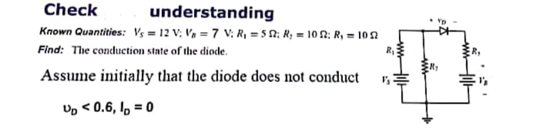 Check
understanding
Known Quantities: Vs = 12 V: Vn = 7 V; R, = 5 0; R; = 10 2: R, = 10 Sn
Find: The conduction state of the diode.
R,
Assume initially that the diode does not conduct
I's
Up < 0.6, I, = 0
