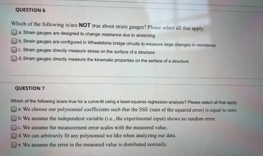 QUESTION 6
Which of the following is/are NOT true about strain gauges? Please select all that apply.
a.
Strain gauges are designed to change resistance due to stretching
b. Strain gauges are configured in Wheatstone bridge circuits to measure large changes in resistance
c. Strain gauges directly measure stress on the surface of a structure
d. Strain gauges directly measure the kinematic properties on the serface of a structure
QUESTION 7
Which of the following is/are true for a curve-fit using a least-squares regression analysis? Please select all that apply.
a. We choose our polynomial coefficients such that the SSE (sum of the squared error) is equal to zero.
b. We assume the independent variable (i.e., the experimental input) shows no random error.
c. We assume the measurement error scales with the measured value.
d. We can arbitrarily fit any polynomial we like when analyzing our data.
e. We assume the error in the measured value is distributed normally.
