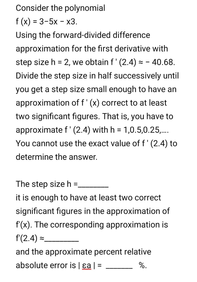 Consider the polynomial
f (x) = 3-5x – x3.
%3D
Using the forward-divided difference
approximation for the first derivative with
step size h = 2, we obtain f' (2.4) z - 40.68.
Divide the step size in half successively until
you get a step size small enough to have an
approximation of f' (x) correct to at least
two significant figures. That is, you have to
approximate f'(2.4) with h = 1,0.5,0.25,.
%3D
You cannot use the exact value of f' (2.4) to
determine the answer.
The step sizeh =
%3D
it is enough to have at least two correct
significant figures in the approximation of
f(x). The corresponding approximation is
f(2.4) =
and the approximate percent relative
absolute error is | ɛa | =
%.
