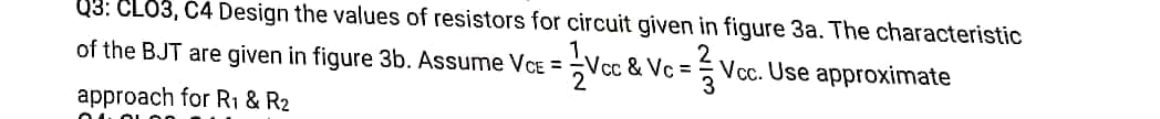 03: CLO3, C4 Design the values of resistors for circuit given in figure 3a. The characteristic
of the BJT are given in figure 3b. Assume VCE =
/cc & Vc = Vcc. Use approximate
3
approach for R1 & R2
