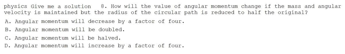 physics Give me a solution 8. How will the value of angular momentum change if the mass and angular
velocity is maintained but the radius of the circular path is reduced to half the original?
A. Angular momentum will decrease by a factor of four.
B. Angular momentum will be doubled.
C. Angular momentum will be halved.
D. Angular momentum will increase by a factor of four.