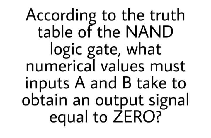 According to the truth
table of the NAND
logic gate, what
numerical values must
inputs A and B take to
obtain an output signal
equal to ZERO?
