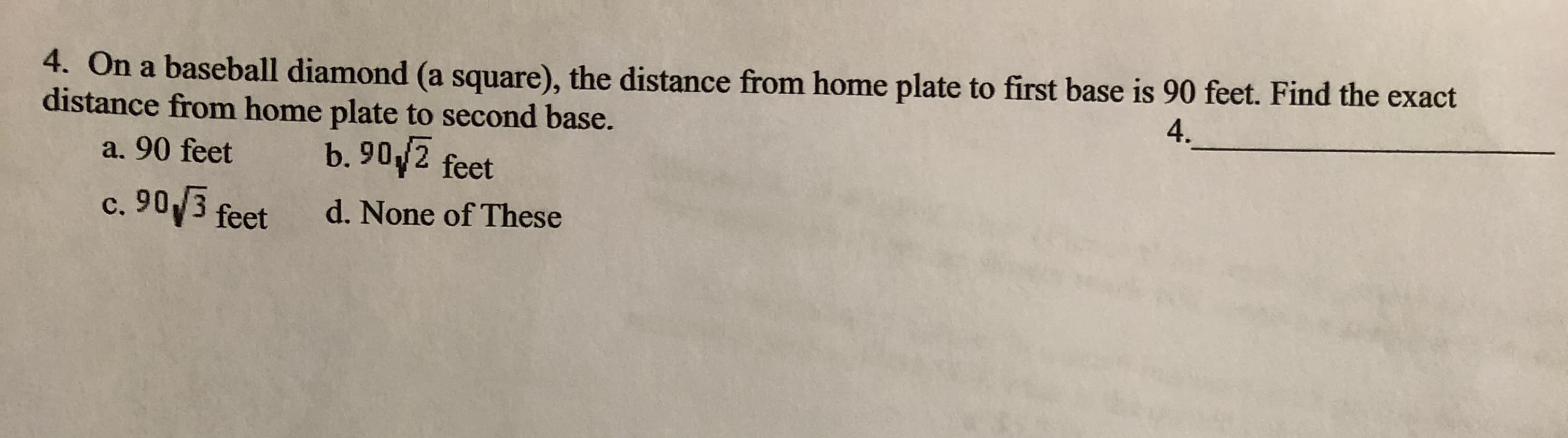 4. On a baseball diamond (a square), the distance from home plate to first base is 90 feet. Find the ex
distance from home plate to second base.
4.
b. 90/2 feet
a. 90 feet
c. 90 3 feet
d. None of These
