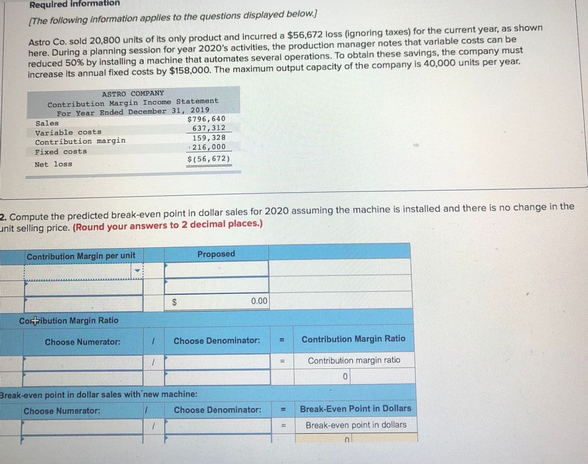 Required information
(The following information applies to the questions displayed below.]
Astro Co. sold 20,800 units of its only product and incurred a $56,672 loss (ignoring taxes) for the current year, as shown
here. During a planning session for year 2020's activities, the production manager notes that variable costs can be
reduced 50% by installing a machine that automates several operations. To obtain these savings, the company must
increase its annual fixed costs by $158,000. The mnaximum output capacity of the company is 40,000 units per year.
ASTRO COMPANY
Contribution Margin Income Statement
For Year Ended December 31, 2019
$796,640
637,312
159,328
• 216,000
Sales
Variable costs
Contribution margin
Fixed costs
Net loss
$(56,672)
2. Compute the predicted break-even point in dollar sales for 2020 assuming the machine is installed and there is no change in the
unit selling price. (Round your answers to 2 decimal places.)
Contribution Margin per unit
Proposed
0.00
Coribution Margin Ratio
Choose Numerator:
Choose Denominator:
Contribution Margin Ratio
Contribution margin ratio
%3D
Break-even point in dollar sales with new machine:
Choose Numerator:
Choose Denominator:
Break-Even Point in Dollars
%3D
Break-even point in dollars
%24
