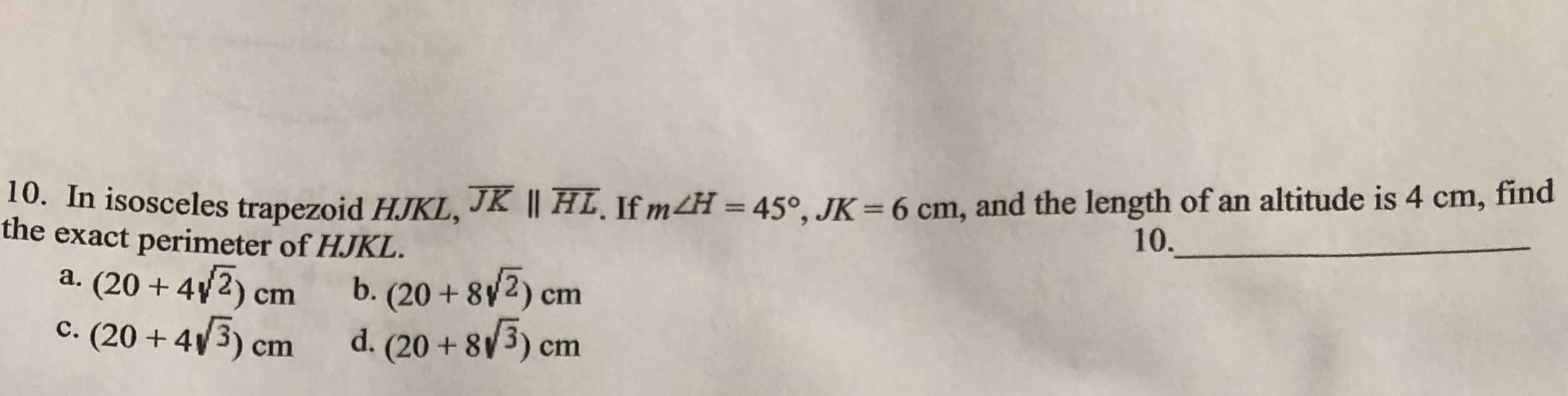 find
. In isosceles trapezoid HJKL, JK || HL. If mH = 450, JK= 6 cm, and the length of an altitude is 4
the exact perimeter of HJKL.
cm,
10.
a. (20 4v2) cm
b. (20+ 8y2) cm
. (20+ 4 3) cm
d. (20+ 8 3) cm
