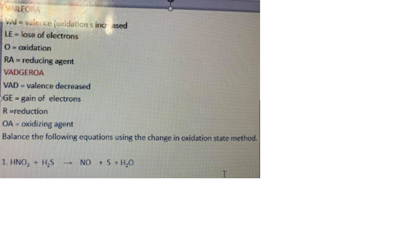 VAILEORA
VAI = valence (oxidation s inc ased
LE - lose of electrons
%3!
S.
0- oxidation
RA = reducing agent
%3D
VADGEROA
VAD - valence decreased
GE = gain of electrons
R =reduction
OA = oxidizing agent
Balance the following equations using the change in oxidation state method.
1. HNO, + H,S
NO + S + H,0
