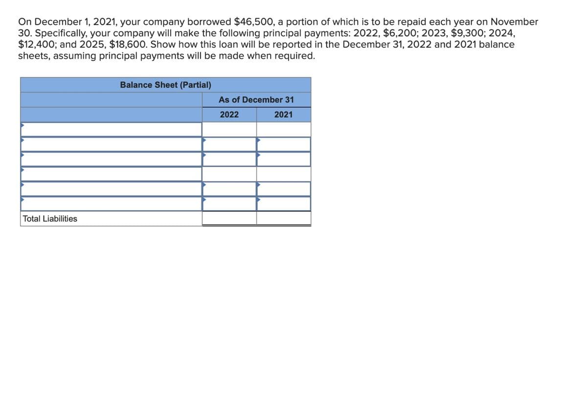 On December 1, 2021, your company borrowed $46,500, a portion of which is to be repaid each year on November
30. Specifically, your company will make the following principal payments: 2022, $6,200; 2023, $9,300; 2024,
$12,400; and 2025, $18,600. Show how this loan will be reported in the December 31, 2022 and 2021 balance
sheets, assuming principal payments will be made when required.
Total Liabilities
Balance Sheet (Partial)
As of December 31
2022
2021