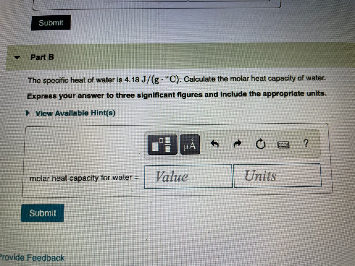 ### Part B

The specific heat of water is \(4.18 \, \text{J/(g} \cdot ^\circ \text{C)}\). Calculate the molar heat capacity of water.

Express your answer to three significant figures and include the appropriate units.

- **View Available Hint(s)**

<table>
  <tr>
    <td>
      <input type="text" placeholder="Value">
    </td>
    <td>
      <input type="text" placeholder="Units">
    </td>
  </tr>
</table>

<button id="submitButton">Submit</button>

<footer>
  <p>Provide Feedback</p>
</footer>