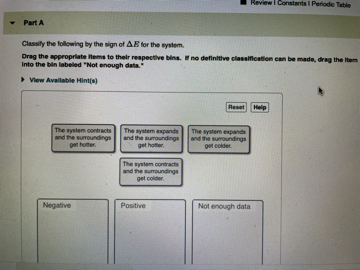 ---

### Part A: Classify by Sign of ΔE for the System

#### Instructions:
Classify the following by the sign of ΔE for the system.

Drag the appropriate items to their respective bins. If no definitive classification can be made, drag the item into the bin labeled "Not enough data."

#### Available Options:
1. The system contracts and the surroundings get hotter.
2. The system expands and the surroundings get hotter.
3. The system expands and the surroundings get colder.
4. The system contracts and the surroundings get colder.

#### Classification Bins:
- **Negative:**
- **Positive:**
- **Not enough data:**

**Buttons:**
- **Reset**
- **Help**

#### Diagram Explanation:
There is a diagram divided into three sections:

1. **Options Box:**
   - Containing four statements about the behavior of the system and its surroundings.
2. **Classification Bins:**
   - Labeled as Negative, Positive, and Not enough data.
3. **Interactive Buttons:**
   - Allows users to reset their choices or seek help if needed.

This activity helps in understanding the changes in energy, represented as ΔE, in a system based on its interactions with surroundings.

---

